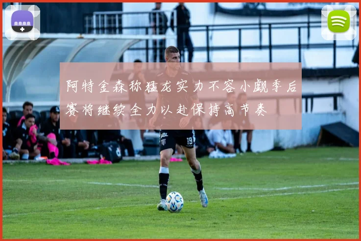 阿特金森称猛龙实力不容小觑季后赛将继续全力以赴保持高节奏