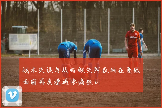 战术失误与战略缺失阿森纳在曼城面前再度遭遇惨痛教训