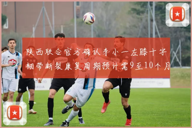 陕西联合官方确认李小一左膝十字韧带断裂康复周期预计需9至10个月