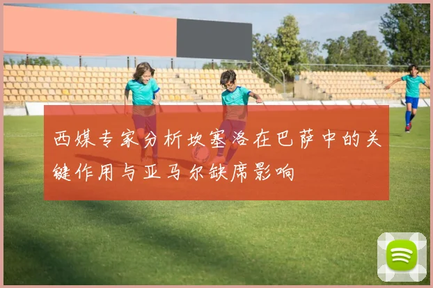 西媒专家分析坎塞洛在巴萨中的关键作用与亚马尔缺席影响