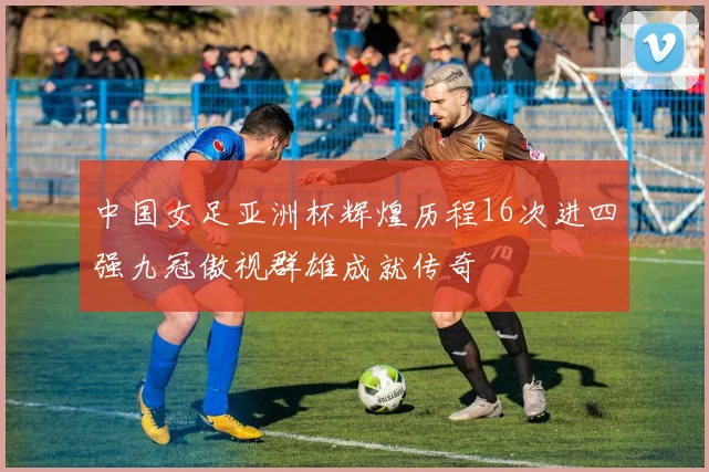 中国女足亚洲杯辉煌历程16次进四强九冠傲视群雄成就传奇