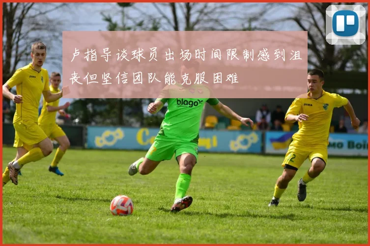卢指导谈球员出场时间限制感到沮丧但坚信团队能克服困难