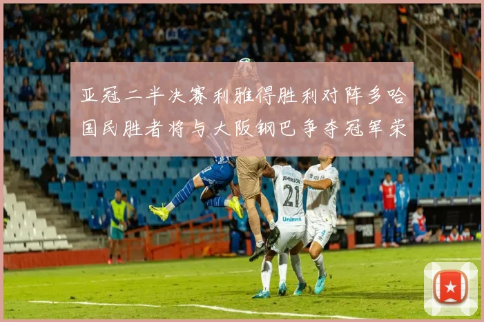 亚冠二半决赛利雅得胜利对阵多哈国民胜者将与大阪钢巴争夺冠军荣耀