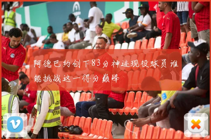 阿德巴约创下83分神迹现役球员谁能挑战这一得分巅峰