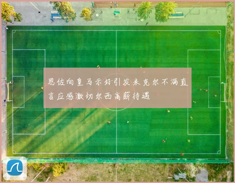 恩佐向皇马示好引发米克尔不满直言应感激切尔西高薪待遇