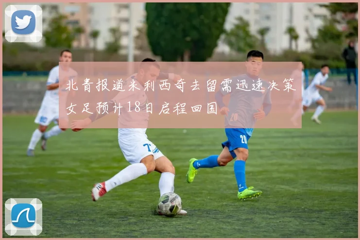 北青报道米利西奇去留需迅速决策女足预计18日启程回国